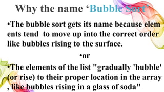 Why the name ‘Bubble Sort’
•The bubble sort gets its name because elem
ents tend to move up into the correct order
like bubbles rising to the surface.
•or
•The elements of the list "gradually 'bubble'
(or rise) to their proper location in the array
, like bubbles rising in a glass of soda"
 
