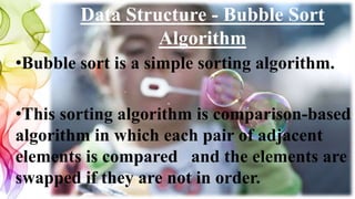Data Structure - Bubble Sort
Algorithm
•Bubble sort is a simple sorting algorithm.
•This sorting algorithm is comparison-based
algorithm in which each pair of adjacent
elements is compared and the elements are
swapped if they are not in order.
 