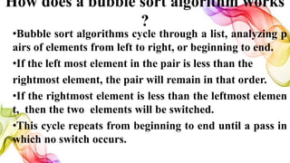 How does a bubble sort algorithm works
?
•Bubble sort algorithms cycle through a list, analyzing p
airs of elements from left to right, or beginning to end.
•If the left most element in the pair is less than the
rightmost element, the pair will remain in that order.
•If the rightmost element is less than the leftmost elemen
t, then the two elements will be switched.
•This cycle repeats from beginning to end until a pass in
which no switch occurs.
 