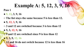 Example A: 5, 12, 3, 9, 16
Pass 1
● 5, 12, 3, 9, 16
○ The list stays the same because 5 is less than 12.
● 5, 12, 3, 9, 16
○ 3 and 12 are switched because 3 is less than 12
● 5, 3, 12, 9, 16
○ 9 and 12 are switched since 9 is less than 12
● 5, 3, 9, 12, 16
○ 12 and 16 do not switch because 12 is less than 16
 