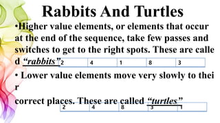 Rabbits And Turtles
•Higher value elements, or elements that occur
at the end of the sequence, take few passes and
switches to get to the right spots. These are calle
d “rabbits”
• Lower value elements move very slowly to thei
r
correct places. These are called “turtles”
2 4 1 8 3
2 4 8 3 1
 