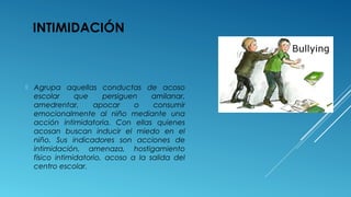 INTIMIDACIÓN
 Agrupa aquellas conductas de acoso
escolar que persiguen amilanar,
amedrentar, apocar o consumir
emocionalmente al niño mediante una
acción intimidatoria. Con ellas quienes
acosan buscan inducir el miedo en el
niño. Sus indicadores son acciones de
intimidación, amenaza, hostigamiento
físico intimidatorio, acoso a la salida del
centro escolar.
 