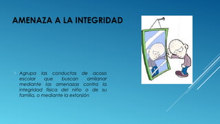 AMENAZA A LA INTEGRIDAD
 Agrupa las conductas de acoso
escolar que buscan amilanar
mediante las amenazas contra la
integridad física del niño o de su
familia, o mediante la extorsión
 
