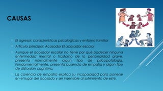 CAUSAS
 El agresor: características psicológicas y entorno familiar
 Artículo principal: Acosador El acosador escolar
 Aunque el acosador escolar no tiene por qué padecer ninguna
enfermedad mental o trastorno de la personalidad grave,
presenta normalmente algún tipo de psicopatología.
Fundamentalmente, presenta ausencia de empatía y algún tipo
de distorsión cognitiva.
 La carencia de empatía explica su incapacidad para ponerse
en el lugar del acosado y ser insensible al sufrimiento de este.
 