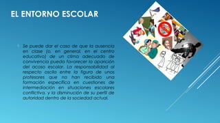 EL ENTORNO ESCOLAR
 Se puede dar el caso de que la ausencia
en clase (o, en general, en el centro
educativo) de un clima adecuado de
convivencia pueda favorecer la aparición
del acoso escolar. La responsabilidad al
respecto oscila entre la figura de unos
profesores que no han recibido una
formación específica en cuestiones de
intermediación en situaciones escolares
conflictiva, y la disminución de su perfil de
autoridad dentro de la sociedad actual.
 