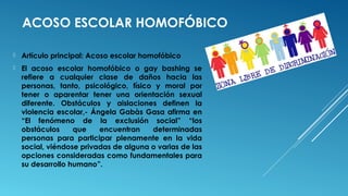 ACOSO ESCOLAR HOMOFÓBICO
 Artículo principal: Acoso escolar homofóbico
 El acoso escolar homofóbico o gay bashing se
refiere a cualquier clase de daños hacia las
personas, tanto, psicológico, físico y moral por
tener o aparentar tener una orientación sexual
diferente. Obstáculos y aislaciones definen la
violencia escolar,- Ángela Gabàs Gasa afirma en
“El fenómeno de la exclusión social” “los
obstáculos que encuentran determinadas
personas para participar plenamente en la vida
social, viéndose privadas de alguna o varias de las
opciones consideradas como fundamentales para
su desarrollo humano”.
 