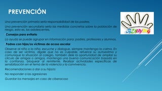 PREVENCIÓN
Una prevención primaria sería responsabilidad de los padres.
Una prevención secundaria sería las medidas concretas sobre la población de
riesgo, esto es, los adolescentes.
Consejos para evitarlo
La ayuda se puede agrupar en información para: padres, profesores y alumnos.
Padres con hijas/os víctimas de acoso escolar
Observe al niño o la niña, escuche y dialogue, siempre mantenga la calma, En
caso de ser víctima, dígale que no es culpable, refuerce su autoestima y
comunique la situación al colegio, también dele la oportunidad de ampliar su
círculo de amigas o amigos, mantenga una buena comunicación basada en
la confianza, bloquear al remitente. Realizar actividades específicas de
sensibilización en el tema de la violencia y la convivencia.
Recomendaciones a dar a su hija/o:
No responder a las agresiones
Guardar los mensajes en caso de ciberacoso
 