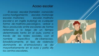 El acoso escolar (también conocido
como hostigamiento escolar, matonaje
escolar, matoneo escolar, maltrato
escolar o en inglés bullying) es cualquier
forma de maltrato psicológico, verbal o
físico producido entre escolares de forma
reiterada a lo largo de un tiempo
determinado tanto en el aula, como a
través de las redes sociales, con el
nombre específico de ciberacoso.
Estadísticamente, el tipo de violencia
dominante es el emocional y se da
mayoritariamente en el aula y patio de
los centros escolares.
Acoso escolar
 