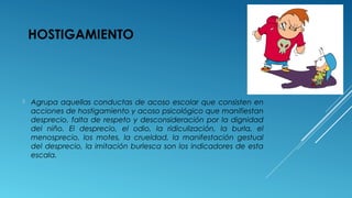 HOSTIGAMIENTO
 Agrupa aquellas conductas de acoso escolar que consisten en
acciones de hostigamiento y acoso psicológico que manifiestan
desprecio, falta de respeto y desconsideración por la dignidad
del niño. El desprecio, el odio, la ridiculización, la burla, el
menosprecio, los motes, la crueldad, la manifestación gestual
del desprecio, la imitación burlesca son los indicadores de esta
escala.
 