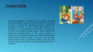 COACCIÓN
 Agrupa aquellas conductas de acoso escolar
que pretenden que la víctima realice acciones
contra su voluntad. Mediante estas conductas
quienes acosan al niño pretenden ejercer un
dominio y un sometimiento total de su voluntad.
El que la víctima haga esas cosas contra su
voluntad proporciona a los que fuerzan o
tuercen esa voluntad diferentes beneficios, pero
sobre todo poder social. Los que acosan son
percibidos como poderosos, sobre todo, por los
demás que presencian el doblegamiento de la
víctima.
 