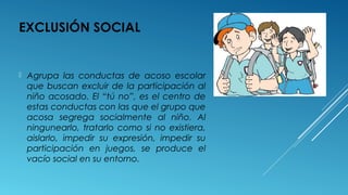 EXCLUSIÓN SOCIAL
 Agrupa las conductas de acoso escolar
que buscan excluir de la participación al
niño acosado. El “tú no”, es el centro de
estas conductas con las que el grupo que
acosa segrega socialmente al niño. Al
ningunearlo, tratarlo como si no existiera,
aislarlo, impedir su expresión, impedir su
participación en juegos, se produce el
vacío social en su entorno.
 