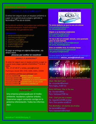 Buhm€ran™ 25/09/2013
Buhm€ran™ 18/09/2013 pág. 3
GANALE A BUHM€RAN™
Si estas tan seguro que un equipo próximo a
jugar va a ganar pues juega y gánale a
Buhm€ran™ te da el doble.
En la edición anterior, los juegos que participaron
en futbol americano, futbol nacional e
internacional, los ganadores son:
Ganadores:
1. sanguinariodealanzok@hotmail
2. concretojutrr@hotmail
3. palmera_ariax@live
4. elzaherreraz44@hotmail
5. virgiliofrd@hotmail
6. deciarea0@gmail
El pago se entrega en cajeros Bancomer, vía
dinero móvil.
¡Gracias por confiar en nosotros!
GANALE A BUHM€RAN™
Si estas tan seguro que un equipo próximo a jugar va
a ganar pues juega y gánale a Buhm€ran™ te da el
doble.
TEL. 21-47-46-47 y ventas_seow@hotmail
Participas desde $50, $100, $200, $500 y $5000
Los próximos partidos que participan son:
Jueves 26/09/13►49ERS & RAMS
Domingo 29/09/13►STEELERS & VIKINGS
Domingo 29/09/13►CARDINALS & BUCCANEERS
Viernes 27/09/13► QUERETARO & U.N.LEON
Viernes 21/09/13►SANTOS & MORELIA
Tu único defecto es que le vas a la chivas
Para graellerass@yahoo
De obulghj@hotmail
Déjalo o va terminar matándote
Para quetes-rla@hotmail
De vilda_mj25@hotmail
Te voy a dar un consejo: tómalo, esta quemado
pero no está dañado.
Para imprezions_celect10@hotmail
De yrma_herellia@yahoo
Eres un maldito loco, lo volviste hacer.
Para loskmoreneeding@hotmail
De gamy1723@hotmail
Tu eres parte de Buhm€ran™ envía un mensaje o
dedicatoria a: edicion_seow@hotmail.com
Akon -We don’t care
De riccardnrt@hotmail
Para rugby_fra@ live
Robin Williams -She is the one
De fis.robrto@me
Para hamlyaest75@ me
Pink - Just give me a reason
De loquedaria414@ prodigy
Para Para quimbo-aco@live
Polo Montañez- Un monton de strellas
De beronik@hotmail
Para rispensante@hotmail
Una empresa preocupada por el medio
ambiente. Ayúdanos a plantar árboles.
Esperamos seguir contando contigo en la
próxima reforestación. Todos los informes
aquí.
 