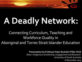 A Deadly Network:
Connecting Curriculum, Teaching and
Workforce Quality in
Aboriginal and Torres Strait Islander Education
Presentation by Professor Peter Buckskin PSM, FACE
Dean: Indigenous Scholarship, Engagement and Research
University of South Australia
6 November 2013

 