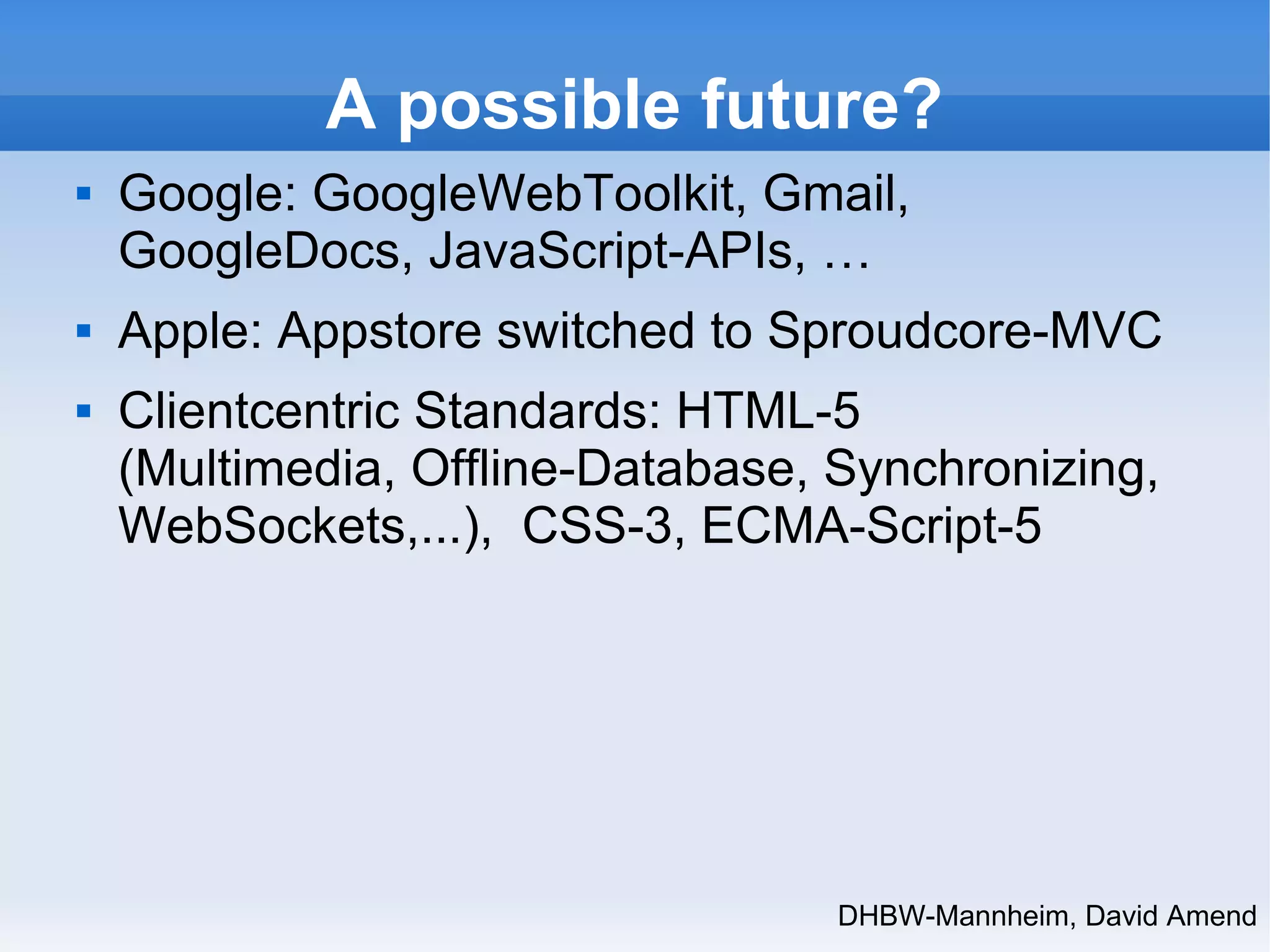 A possible future? 
 Google: GoogleWebToolkit, Gmail, 
GoogleDocs, JavaScript-APIs, … 
 Apple: Appstore switched to Sproudcore-MVC 
 Clientcentric Standards: HTML-5 
(Multimedia, Offline-Database, Synchronizing, 
WebSockets,...), CSS-3, ECMA-Script-5 
DHBW-Mannheim, David Amend 
 