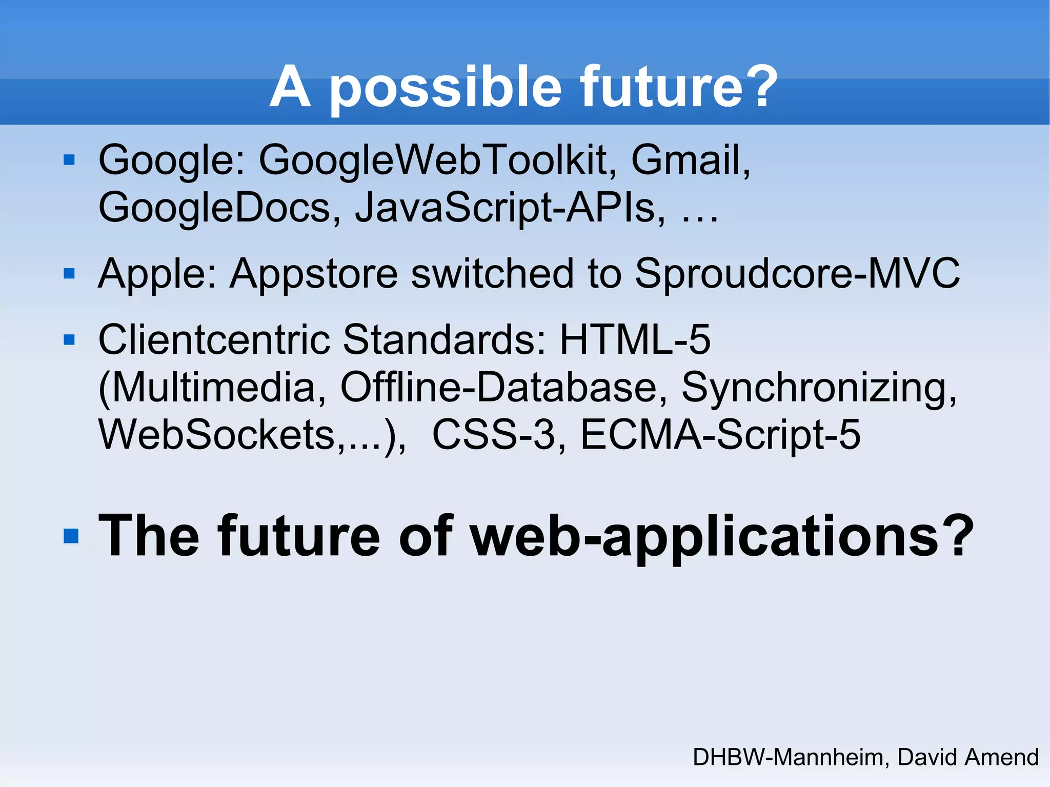A possible future? 
 Google: GoogleWebToolkit, Gmail, 
GoogleDocs, JavaScript-APIs, … 
 Apple: Appstore switched to Sproudcore-MVC 
 Clientcentric Standards: HTML-5 
(Multimedia, Offline-Database, Synchronizing, 
WebSockets,...), CSS-3, ECMA-Script-5 
 The future of web-applications? 
DHBW-Mannheim, David Amend 
 