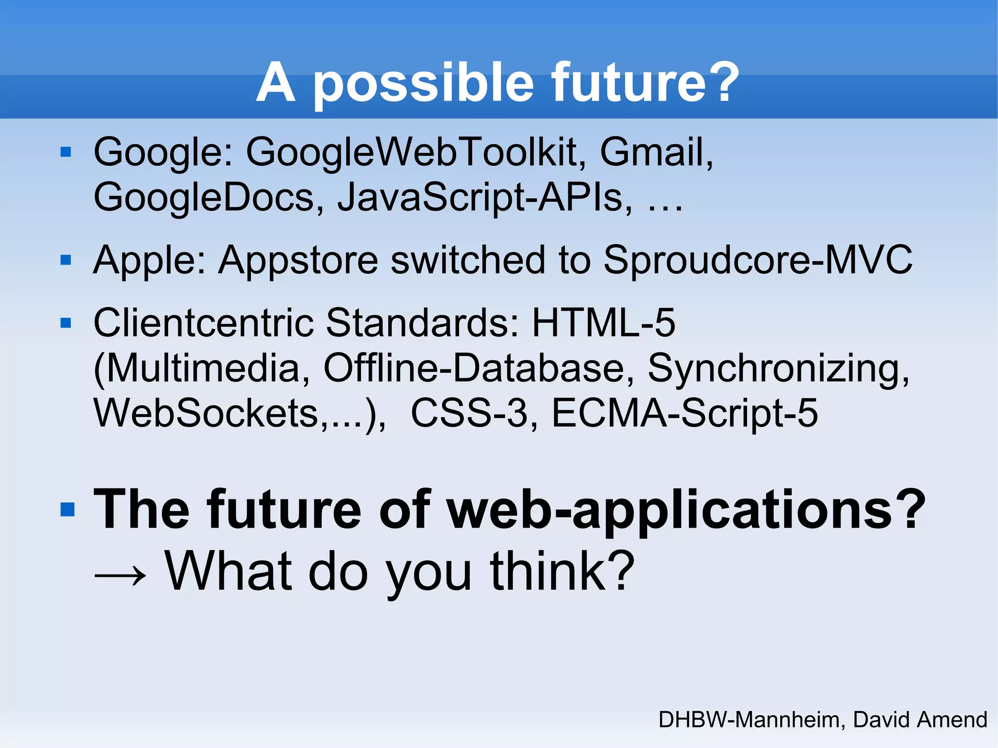 A possible future? 
 Google: GoogleWebToolkit, Gmail, 
GoogleDocs, JavaScript-APIs, … 
 Apple: Appstore switched to Sproudcore-MVC 
 Clientcentric Standards: HTML-5 
(Multimedia, Offline-Database, Synchronizing, 
WebSockets,...), CSS-3, ECMA-Script-5 
 The future of web-applications? 
→ What do you think? 
DHBW-Mannheim, David Amend 
 