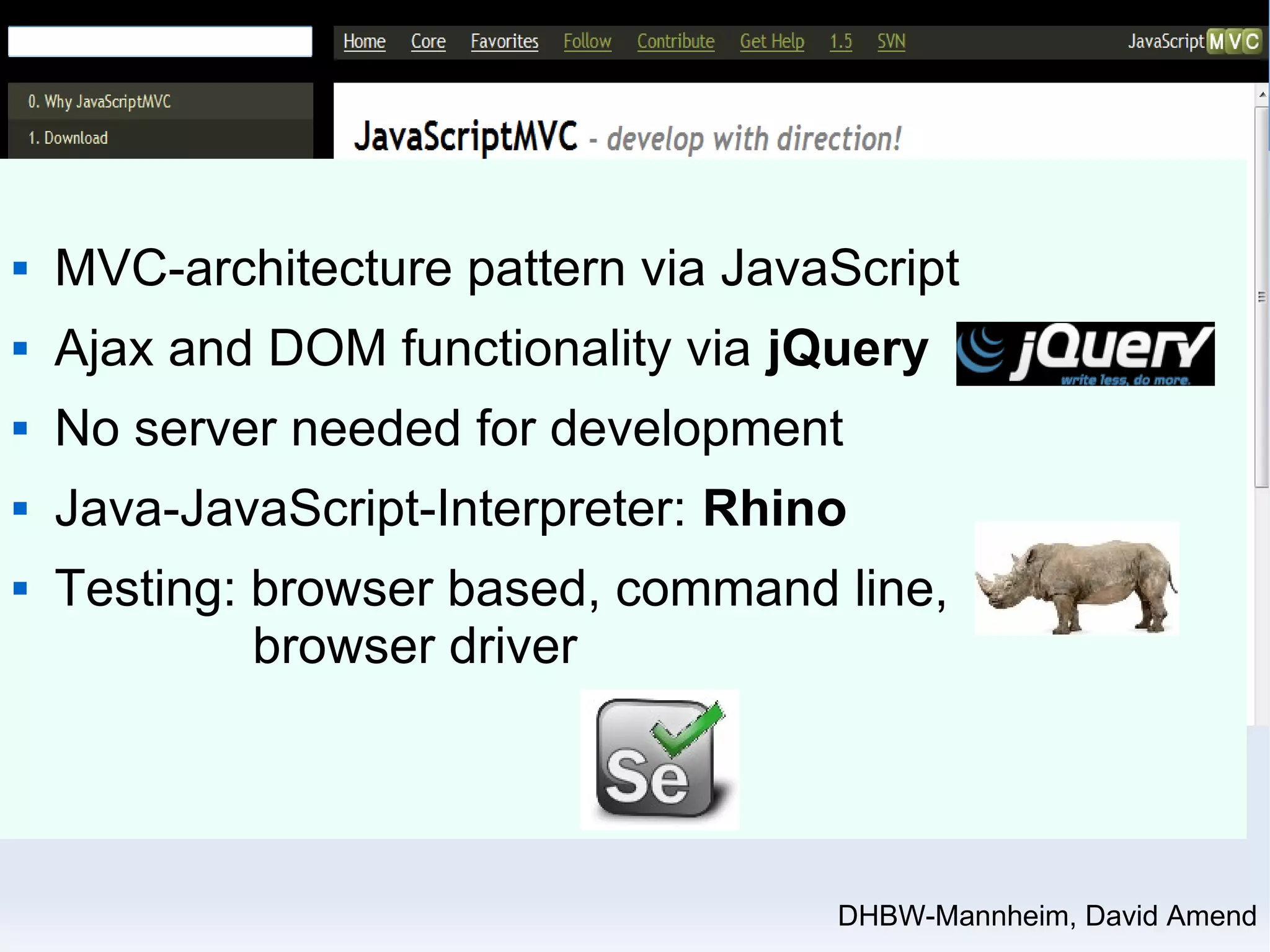  MVC-architecture pattern via JavaScript 
 Ajax and DOM functionality via jQuery 
 No server needed for development 
 Java-JavaScript-Interpreter: Rhino 
 Testing: browser based, command line, 
DHBW-Mannheim, David Amend 
browser driver 
 