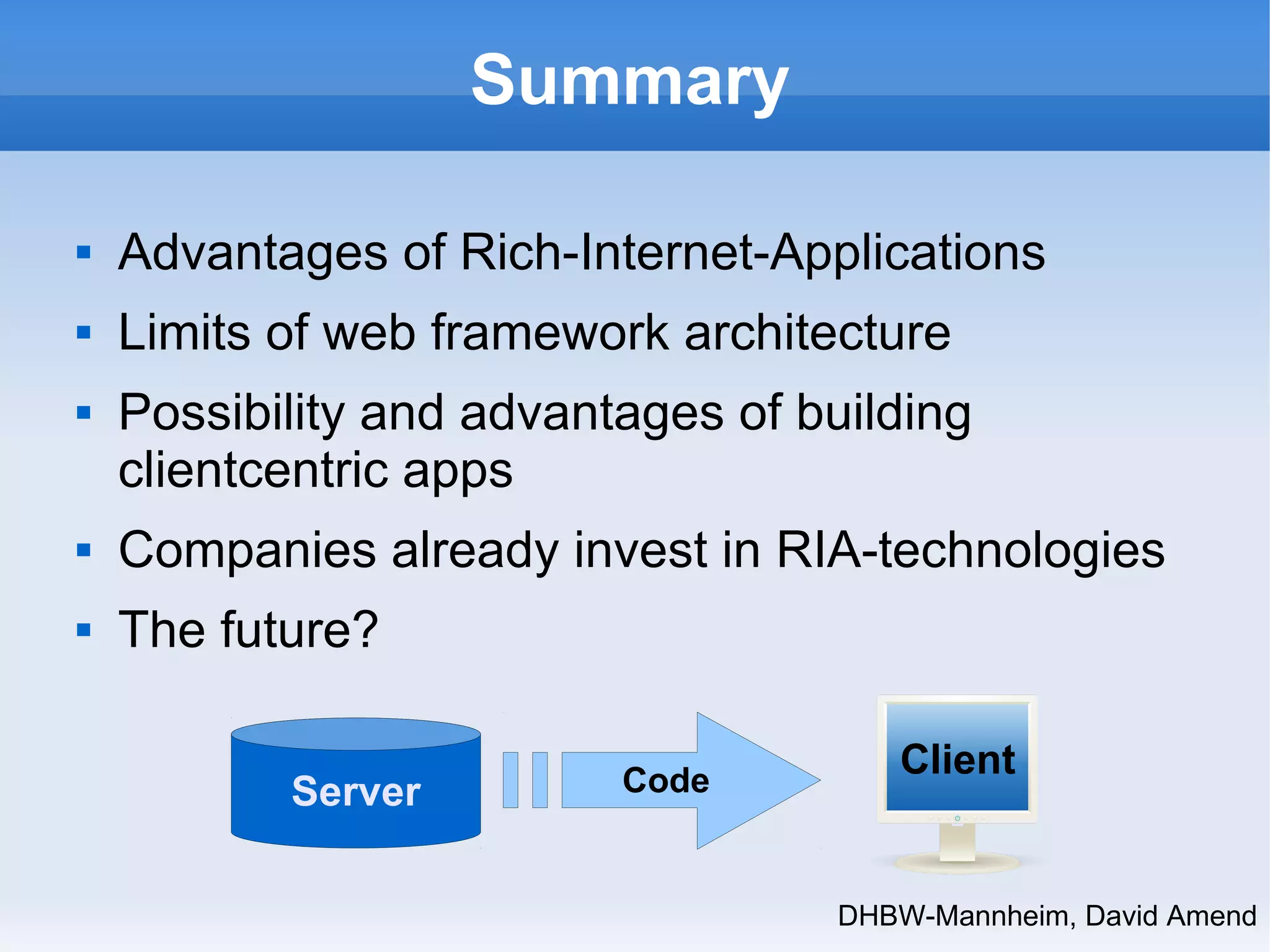 DHBW-Mannheim, David Amend 
Summary 
 Advantages of Rich-Internet-Applications 
 Limits of web framework architecture 
 Possibility and advantages of building 
clientcentric apps 
 Companies already invest in RIA-technologies 
 The future? 
Server Code Client 
 