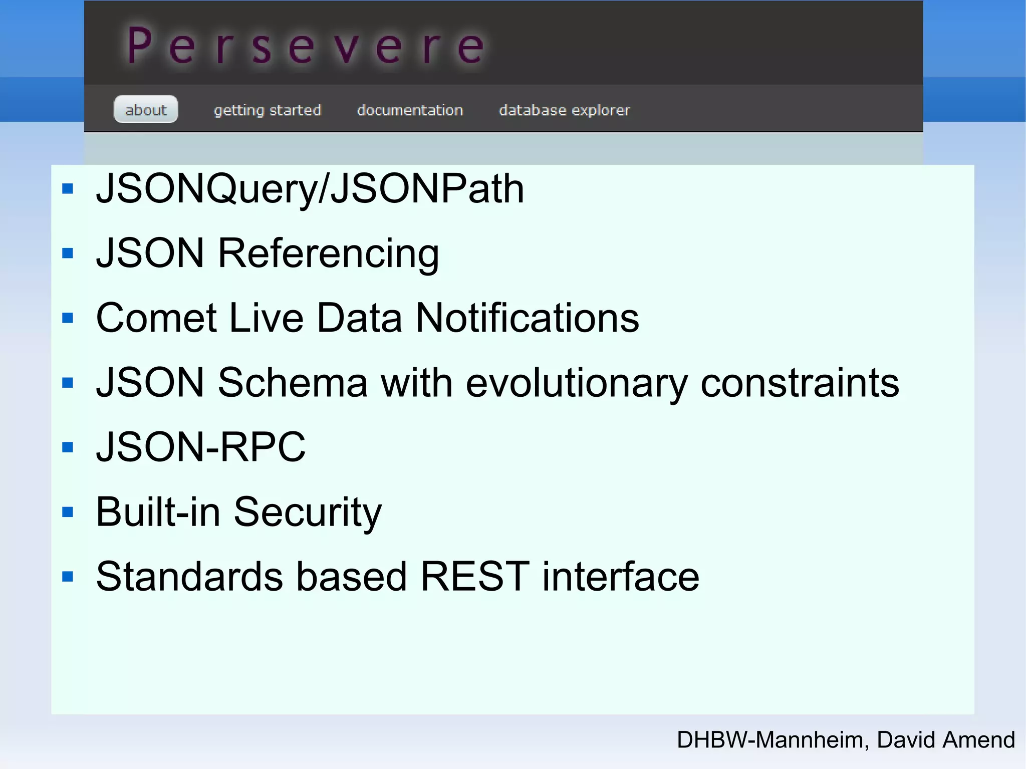DHBW-Mannheim, David Amend 
 JSONQuery/JSONPath 
 JSON Referencing 
 Comet Live Data Notifications 
 JSON Schema with evolutionary constraints 
 JSON-RPC 
 Built-in Security 
 Standards based REST interface 
 