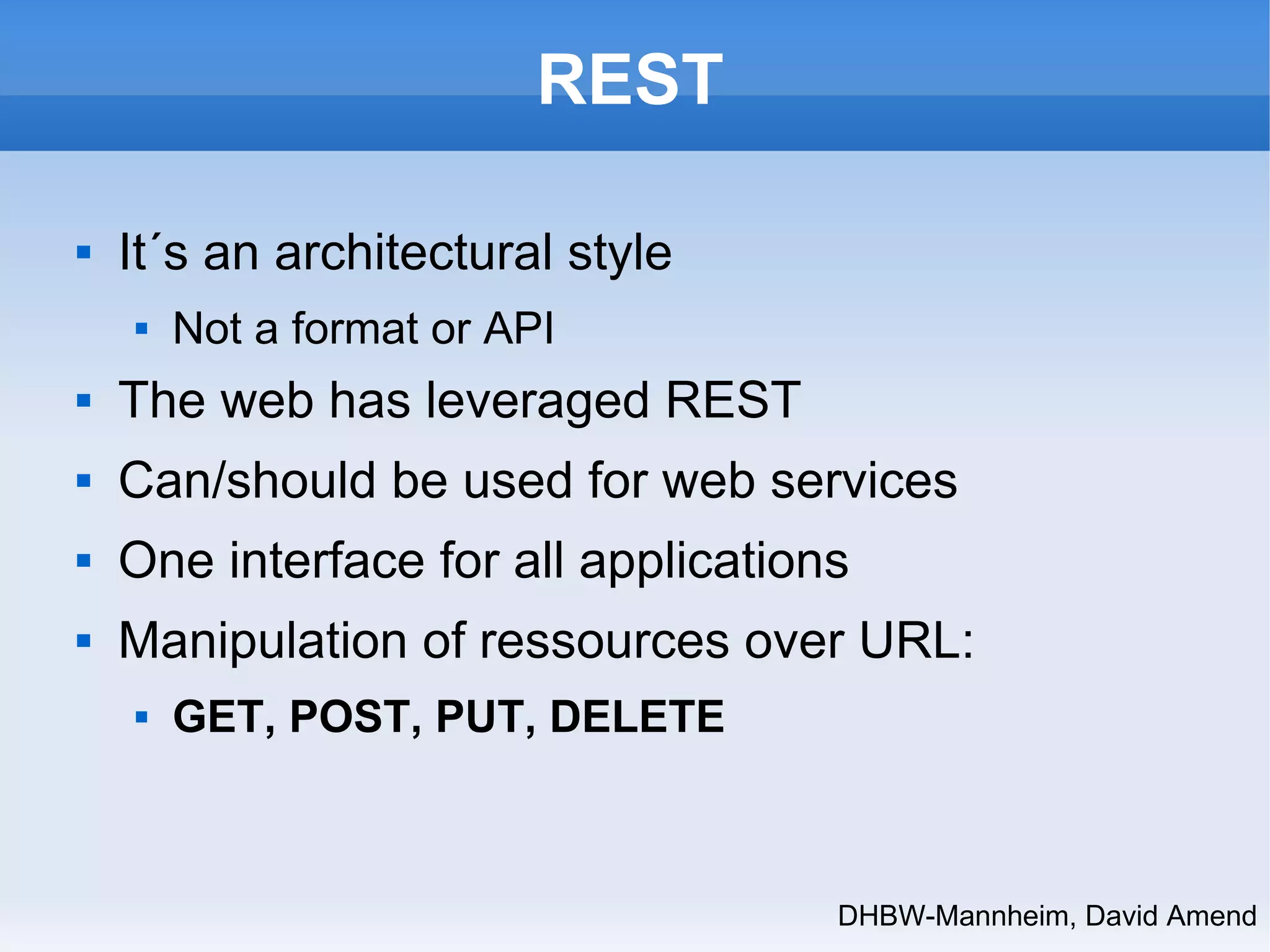 DHBW-Mannheim, David Amend 
REST 
 It´s an architectural style 
 Not a format or API 
 The web has leveraged REST 
 Can/should be used for web services 
 One interface for all applications 
 Manipulation of ressources over URL: 
 GET, POST, PUT, DELETE 
 