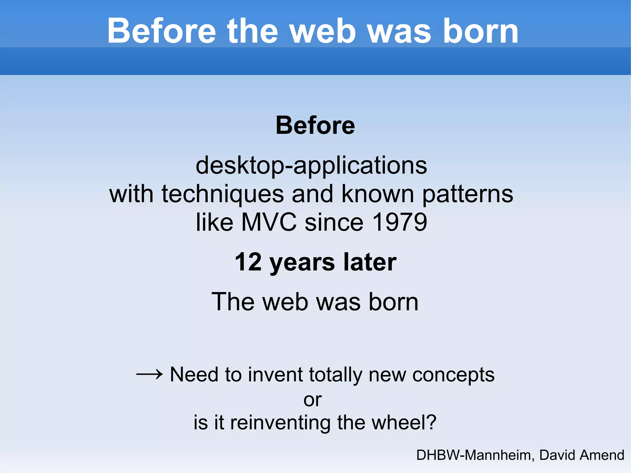 Before the web was born 
DHBW-Mannheim, David Amend 
Before 
desktop-applications 
with techniques and known patterns 
like MVC since 1979 
12 years later 
The web was born 
→ Need to invent totally new concepts 
or 
is it reinventing the wheel? 
 