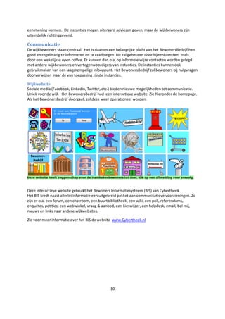 10
een mening vormen. De instanties mogen uiteraard adviezen geven, maar de wijkbewoners zijn
uiteindelijk richtinggevend.
Communicatie
De wijkbewoners staan centraal. Het is daarom een belangrijke plicht van het BewonersBedrijf hen
goed en regelmatig te informeren en te raadplegen. Dit zal gebeuren door bijeenkomsten, zoals
door een wekelijkse open coffee. Er kunnen dan o.a. op informele wijze contacten worden gelegd
met andere wijkbewoners en vertegenwoordigers van instanties. De instanties kunnen ook
gebruikmaken van een laagdrempelige inlooppunt. Het BewonersBedrijf zal bewoners bij hulpvragen
doorverwijzen naar de van toepassing zijnde instanties.
Wijkwebsite
Sociale media (Facebook, LinkedIn, Twitter, etc.) bieden nieuwe mogelijkheden tot communicatie.
Uniek voor de wijk . Het BewonersBedrijf had een interactieve website. Zie hieronder de homepage.
Als het BewonersBedrijf doorgaat, zal deze weer operationeel worden.
Deze interactieve website gebruikt het Bewoners Informatiesysteem (BIS) van Cybertheek.
Het BIS biedt naast allerlei informatie een uitgebreid pakket aan communicatieve voorzieningen. Zo
zijn er o.a. een forum, een chatroom, een buurtbibliotheek, een wiki, een poll, referendums,
enquêtes, petities, een webwinkel, vraag & aanbod, een kieswijzer, een helpdesk, email, bel mij,
nieuws en links naar andere wijkwebsites.
Zie voor meer informatie over het BIS de website www.Cybertheek.nl
 