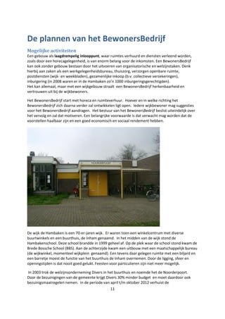 11
De plannen van het BewonersBedrijf
Mogelijke activiteiten
Een gebouw als laagdrempelig inlooppunt, waar ruimtes verhuurd en diensten verleend worden,
zoals door een horecagelegenheid, is van enorm belang voor de inkomsten. Een BewonersBedrijf
kan ook zonder gebouw bestaan door het uitvoeren van organisatorische en welzijnstaken. Denk
hierbij aan zaken als een werkgelegenheidsbureau, thuiszorg, verzorgen openbare ruimte,
postdiensten (wijk- en weekbladen), gezamenlijke inkoop (b.v. collectieve verzekeringen),
inburgering (in 2008 waren er in de Hambaken zo’n 1000 inburgeringsgerechtigden).
Het kan allemaal, maar met een wijkgebouw straalt een BewonersBedrijf herkenbaarheid en
vertrouwen uit bij de wijkbewoners.
Het BewonersBedrijf start met horeca en ruimteverhuur. Hoever en in welke richting het
BewonersBedrijf zich daarna verder zal ontwikkelen ligt open. Iedere wijkbewoner mag suggesties
voor het BewonersBedrijf aandragen. Het bestuur van het BewonersBedrijf beslist uiteindelijk over
het vervolg en zal dat motiveren. Een belangrijke voorwaarde is dat verwacht mag worden dat de
voorstellen haalbaar zijn en een goed economisch en sociaal rendement hebben.
De wijk de Hambaken is een 70-er-jaren wijk. Er waren toen een winkelcentrum met diverse
buurtwinkels en een buurthuis, de Inham genaamd. In het midden van de wijk stond de
Hambakenschool. Deze school brandde in 1999 geheel af. Op de plek waar de school stond kwam de
Brede Bossche School (BBS). Aan de achterzijde kwam een uitbouw met een maatschappelijk bureau
(de wijkwinkel, momenteel wijkplein genaamd). Een tevens daar gelegen ruimte met een biljard en
een barretje moest de functie van het buurthuis de Inham overnemen. Door de ligging, sfeer en
openingstijden is dat nooit goed gelukt. Feesten voor particulieren zijn niet meer mogelijk.
In 2003 trok de welzijnsonderneming Divers in het buurthuis en noemde het de Noorderpoort.
Door de bezuinigingen van de gemeente krijgt Divers 30% minder budget en moet daardoor ook
bezuinigsmaatregelen nemen. In de periode van april t/m oktober 2012 verhuist de
 