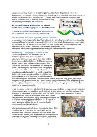 12
welzijnsonderneming Divers van de Noorderpoort naar de Vliert. De gemeente wilt in de
Noorderpoort het nieuwe wijkteam vestigen. Het is de vraag of de instanties, die al elders kantoren
hebben, het gebouwtje echt nodig hebben. Zij kunnen veel huisvestingskosten uitsparen door
ruimtes in het buurthuis te huren op de momenten dat zij
die echt nodig hebben (b.v. als inlooppunt).
Het zou goed zijn als de Noorderpoort, dat ooit ons
buurthuis was, wordt teruggegeven aan de wijkbewoners.
In het uitvoeringsplan 2013-2014 van de gemeente staat
dat de gemeente het BewonersBedrijf ondersteunt.
Wat kan met de Noorderpoort gedaan worden?
Een teruggave van het voormalige buurthuis betekent niet dat het opnieuw als voorheen eenzelfde
buurthuis of jeugdhonk wordt. Omwonenden herinneren zich nog goed de problemen en onrust die
dat toentertijd gaf. Het voorstel is te komen tot een goed en duurzaam geleide organisatie naar
voorbeeld van de Engelse Community Enterprises en Development Trusts.
Dit voorstel betreft de navolgende twee bestemmingen die zichzelf kunnen bedruipen.
Bestemming 1. Vestiging van een lunchroom
Enkele jaren geleden is het winkelcentrum de
Hambaken gerenoveerd. Helaas werden de
wijkbewoners niet gevraagd wat zij daar graag wilden
zien. Er kwamen Lidl en Action en slechts twee kleinere
winkels die voorheen in het winkelwinkel zaten. Een
cafetaria en een pizzeria verdwenen en dat is een groot
gemis. De Noorderpoort ligt door de centrale ligging op
een ideale plaatst. Door de aanwezigheid van de
publiekstrekkers Lidl en Action is er altijd veel gezellige
drukte. Er is nog geen gelegenheid tot het drinken van
een kopje koffie, e.d. en dat schept de verwachting dat
een lunchroom (voor koffie, thee, chocomelk, melk, yoghurt, frisdrank, soep, gebak, verpakt ijs,
belegde broodjes, pannenkoeken, e.d.) op die plek op veel publiek kan rekenen. Het pand ligt aan
de noordzijde van het parkeerterrein van het winkelcentrum met de ingang naar het zuiden. Een
zonnig terras is daarom mogelijk.
Er is al een kleine keuken met bijbehorende bergruimte aanwezig. Bij de bouw was er een bar en het
gebouw voldoet voor een groot deel aan de eisen die gesteld worden aan een horecagelegenheid.
De keuken is te klein voor een lunchroom. Voor een goede hygiëne is een spoelruimte gewenst.
Er is een centrale ruimte vlak achter de ingang. Hier kunnen
tafeltjes komen. Rechts van de ingang is er een garderobe en zijn
er toiletten. Voor een goede sfeer komen er o.a. planten en
kunst, waaronder schilderijen aan de muur van lokale
kunstenaars (mogelijk ook te koop).
Afhankelijk van de ontwikkelingen, is het niet uitgesloten dat in
een latere fase er een keuken kan komen voor warme
maaltijden. Ook kookclubs kunnen op bepaalde dagen in de
keuken terecht. In ieder geval moet de keuken voldoen aan alle
gestelde eisen (hygiëne, beperking stankoverlast, ergonomie).
 