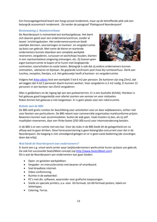 13
Een horecagelegenheid levert een hoog sociaal rendement, maar op de betreffende plek ook een
belangrijk economisch rendement. Zie verder de paragraaf ‘Plattegrond Noorderpoort’
Bestemming 2. Ruimteverhuur
De Noorderpoort is momenteel een kantoorgebouw. Het leent
zich daarom goed voor een ondernemerscentrum, zonder al
teveel inrichtingskosten. Het ondernemerscentrum biedt
zakelijke diensten, voorzieningen en kantoor- en vergaderruimte
op basis van gebruik. Met name de kleine en startende
ondernemers kunnen daardoor een complete werkplek
reserveren, vergaderen, cursussen en workshops houden, klanten
in een representatieve omgeving ontvangen, etc. Zij hoeven geen
eigen kantoorruimte te kopen of te huren met langlopende
contracten, voorschotten en vaste lasten. Belangrijk is ook dat zij andere ondernemers kunnen
ontmoeten, adviseren en bijstaan. De geplande lunchroom past mooi bij ruimteverhuur. Denk aan
lunches, recepties, feestjes, e.d. Het gebouwtje heeft al kantoor- en vergaderruimte.
Volgens het Arbo-advies kost een werkplek 5 tot 6 m2 per persoon. De kantoren zijn ong.25m2, dat
wil zeggen dat 4 tot 5 personen daarin kunnen werken. Voor vergaderen is 2 m2 nodig. Er kunnen 12
personen in een kantoor van 25m2 vergaderen.
Alles is gelijkvloers en de ingang ligt aan een parkeerterrein. Er is een bushalte dichtbij. Hierdoor is
het gebouw goed toegankelijk voor allerlei soorten van vervoer en voor rolstoelen.
Roken binnen het gebouw is niet toegestaan. Er is geen plaats voor een rokersruimte.
Relatie met de BBS
De BBS stelt gratis ruimtes ter beschikking voor activiteiten voor en door wijkbewoners, echter niet
voor feesten van particulieren. De BBS rekent voor commerciële organisaties marktconforme prijzen.
Bewoners kunnen naar accommodaties buiten de wijk gaan. Vaak moeten zij dan, als zij zelf
maaltijden meenemen, daar een flinke boete (250-300 euro) voor inkomstenderving betalen.
In de BBS is er een ruimte met een bar. Voor de clubs in de BBS biedt dit de gelegenheid om na
afloop wat te gaan drinken. Deze horecavoorziening is geen belangrijke concurrent voor die in de
Noorderpoort. De toegang is niet uitnodigend gelegen en er is geen vaste bediening (de conciërges
doen dat erbij).
Wat biedt de Noorderpoort aan ondernemers?
Er komt een z.g. smart work center waar (wijk)ondernemers werkruimte huren op basis van gebruik.
Zie ook het succesvolle Seats2Meet concept (op http://www.Seats2Meet.com).
Dit is wat de Noorderpoort aan ondernemers kan gaan bieden:
 Open- en gesloten werkplekken.
 Vergader- en instructieruimte met beamer of smartboard.
 Snel draadloos internet.
 Video conferencing.
 Ruimte in de webwinkel.
 PC’s met div. software, waaronder voor grafische toepassingen.
 Snelle en speciale printers, o.a. voor A3-formaat, tot A0-formaat posters, labels en
lettertapes.
 Catering, Terras.
 