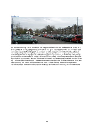 16
Parkeren
De Noorderpoort ligt aan de noordzijde van het parkeerterrein van het winkelcentrum. Er zijn in ’s-
Hertogenbosch Noord geen pakeerautomaten en er is geen blauwe zone. Dat is een voordeel voor
de bezoekers van de Noorderpoort. ‘s-Avonds is er voldoende parkeerruimte. Overdag is het vrij
druk op het parkeerterrein. Een horecagelegenheid zal invloed hebben op de parkeerdruk. Als het
winkel publiek een kopje koffie gaat drinken, dan blijven enkele auto’s langer geparkeerd. Bezoekers
kunnen erop geattendeerd worden dat aan de achterkant van het gebouwtje parkeerplekken zijn en
op 2 minuten loopafstand liggen 2 parkeerterreintjes (De Tondeldoos en de Rozenelf) die altijd leeg
of vrijwel leeg zijn, omdat aanwonenden hun autos’s op het pleintje voor hun deur parkeren.
Te verwachten is dat het recontructieplan ‘Hart voor de Hambaken’ er meer parkeerruimte komt.
 