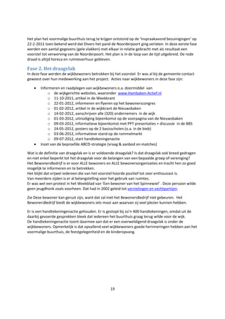 19
Het plan het voormalige buurthuis terug te krijgen ontstond op de ‘Inspraakavond bezuinigingen’ op
22-2-2011 toen bekend werd dat Divers het pand de Noorderpoort ging verlaten. In deze eerste fase
werden een aantal gegevens (gele vlakken) met elkaar in relatie gebracht met als resultaat een
voorstel tot verwerving van de Noorderpoort. Het plan is in de loop van de tijd uitgebreid. De rode
draad is altijd horeca en ruimteverhuur gebleven.
Fase 2. Het draagvlak
In deze fase werden de wijkbewoners betrokken bij het voorstel. Er was al bij de gemeente contact
geweest over hun medewerking aan het project. Acties naar wijkbewoners in deze fase zijn:
 Informeren en raadplegen van wijkbewoners o.a. doormiddel van
o de wijkgerichte websites, waaronder www.Hambaken-Actief.nl
o 11-10-2011, artikel in de Weekkrant
o 22-01-2012, informeren en flyeren op het bewonerscongres
o 01-02-2012, artikel in de wijkkrant de Nieuwsbaken
o 14-02-2012, aanschrijven alle (320) ondernemers in de wijk
o 01-03-2012, uitnodiging bijeenkomst op de voorpagina van de Nieuwsbaken
o 09-03-2012, informatieve bijeenkomst met PPT presentaties + discussie in de BBS
o 24-05-2012, posters op de 2 basisscholen (o.a. in de bieb)
o 03-06-2012, informatieve stand op de rommelmarkt
o 09-07-2012, start handtekeningenactie
 Inzet van de beproefde ABCD-strategie (vraag & aanbod en matches)
Wat is de definitie van draagvlak en is er voldoende draagvlak? Is dat draagvlak ook breed gedragen
en niet enkel beperkt tot het draagvlak voor de belangen van een bepaalde groep of vereniging?
Het BewonersBedrijf is er voor ALLE bewoners en ALLE bewonersorganisaties en tracht hen zo goed
mogelijk te informeren en te betrekken.
Het blijkt dat vrijwel iedereen die van het voorstel hoorde positief tot zeer enthousiast is.
Van meerdere zijden is er al belangstelling voor het gebruik van ruimtes.
Er was wel een protest in het Weekblad van ‘Een bewoner van het Spinnewiel’ . Deze persoon wilde
geen jeugdhonk zoals voorheen. Dat had in 2002 geleid tot vernielingen en vechtpartijen.
Zie Deze bewoner kan gerust zijn, want dat zal met het BewonersBedrijf niet gebeuren. Het
BewonersBedrijf biedt de wijkbewoners iets mooi aan waarvan zij veel plezier kunnen hebben.
Er is een handtekeningenactie gehouden. Er is gestopt bij zo’n 400 handtekeningen, omdat uit de
daarbij gevoerde gesprekken bleek dat iedereen het buurthuis graag terug wilde voor de wijk.
De handtekeningenactie toont daarmee aan dat er een overweldigend draagvlak is onder de
wijkbewoners. Opmerkelijk is dat opvallend veel wijkbewoners goede herinneringen hebben aan het
voormalige buurthuis, de feestgelegenheid en de kinderopvang.
 