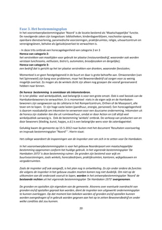 20
Fase 3. Het bestemmingsplan
In het voorontwerpbestemmingsplan ‘Noord’ is de locatie bestemd als ‘Maatschappelijke’ functie.
De navolgende zaken zijn toegestaan: bibliotheken, kinderdagverblijven, naschoolse opvang,
openbare dienstverlening, paramedische voorzieningen, praktijkruimtes, religie, uitvaartcentrum en
verenigingsleven, behalve als (geluids)overlast te verwachten is.
- In deze trits ontbrak een horecagelegenheid van categorie 2 en 3
Horeca van categorie 2:
het verstrekken van maaltijden voor gebruik ter plaatse (restaurantbedrijf, waaronder ook worden
verstaan lunchrooms, eethuizen, bistro's, automaten, broodjeszaken en dergelijke);
Horeca van categorie 3:
een bedrijf dat is gericht op het ter plaatse verstrekken van dranken, waaronder feestzalen;
Momenteel is er geen feestgelegeneid in de buurt en daar is grote behoefte aan. Omwonenden (van
het Spinnewiel) zijn bang voor problemen, maar het BewonersBedrijf zal zorgen voor zo weinig
mogelijk overlast. Zo mogen als de winkels dicht zijn alleen nog groepen die vooraf gereserveerd
hebben naar binnen.
De horeca bestemming is onmisbaar als inkomstenbron.
Er is ter plekke veel winkelpubliek, wat belangrijk is voor een grote omzet. Ook is veel bezoek van de
Hambakenbewoners te verwachten. Er is momenteel niets in de eigen wijk en de Hambaken-
bewoners zijn aangewezen op de cafetaria in het Rompertcentrum, Orthen of de Maaspoort, alle
tever om te lopen. Er zijn hoge vaste lasten (pandhuur, energie, personeel). Een horecagelegenheid
is daarom noodzakelijk om inkomsten te verwerven voor een duurzame onderneming. Inkomsten uit
de horeca zijn stabieler dan die uit ruimteverhuur, omdat er door Action en Lidl altijd veel
winkelpubliek aanwezig is. Ook de bestemming ‘winkels’ ontbrak. De verkoop van producten van en
door bewoners (kleding, kunst, hapjes, e.d.) is een belangrijke wens voor de zaterdagwinkel.
Gelukkig kwam de gemeente op 15-5-2012 naar buiten met het document 'Resultaten vooroverleg
en inspraak bestemmingsplan "Noord" '. Hierin staat:
Het college waardeert de inspanningen van de inspreker zeer om zich in te zetten voor De Hambaken.
In het voorontwerpbestemmingsplan is voor het gebouw Noorderpoort een maatschappelijke
bestemming opgenomen conform het huidige gebruik. In het vigerende bestemmingsplan 'De
Hambaken 1973' is deze bestemming ruimer. De gronden zijn bestemd voor wijk en
buurtvoorzieningen, zoals winkels, horecabedrijven, praktijkruimten, kantoren, wijkgebouwen en
vergaderruimten.
Zoals de inspreker zelf ook aangeeft, is het plan nog in ontwikkeling. Zo zijn onder andere de functies
die volgens de inspreker in het gebouw zouden moeten komen nog niet duidelijk. Om niet op de
uitkomsten van dit onderzoek vooruit te lopen, worden in het ontwerpbestemmingsplan 'Noord' de
bestaande rechten uit het vigerende bestemmingsplan 'De Hambaken 1973' overgenomen.
De gronden en opstallen zijn eigendom van de gemeente. Alvorens over eventuele overdracht van
gronden en/of opstallen gepraat kan worden, dient de inspreker een uitgewerkt ondernemingsplan
te kunnen overleggen. Op dat moment kan bekeken worden of gronden en/of opstallen kunnen
worden overgedragen of in gebruik worden gegeven aan het op te zetten BewonersBedrijf en onder
welke condities dat zou kunnen.
 