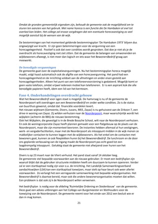 21
Omdat de gronden gemeentelijk eigendom zijn, behoudt de gemeente ook de mogelijkheid om te
sturen ten aanzien van het gebruik. Met name horeca is een functie die De Hambaken al snel tot
overlast kan leiden. Het college zal ervoor zorgdragen dat een eventuele horecavestiging zo veel
mogelijk aansluit bij de wensen van de wijk.
De bestemmingen van het momenteel geldende bestemmingsplan ‘De Hambaken 1973’ blijven dus
ongewijzigd van kracht. Er zijn geen belemmeringen voor de vergunning van een
horecagelegenheid. Positief is ook dat over condities wordt gesproken. Dat doe je niet als je de
overdracht als horecavestiging niet ziet zitten. Dat de gemeente de belangen van omwonenden en
wijkbewoners afweegt, is niet meer dan logisch en iets waar het BewonersBedrijf graag aan
meewerkt.
De benodigde vergunningen
De gemeente gaat over de exploitatievergunningen. Nu het bestemmingsplan horeca mogelijk
maakt, volgt haast automatisch ook de afgifte van een horecavergunning. Het pand had een
horecagelegenheid en de inrichting voldoet aan de afmetingen en ander eisen gesteld aan
horecagelegenheden. Alleen het punt van een telefoneervoorziening is gedateerd. Mogelijk komt er
geen vaste telefoon, omdat vrijwel iedereen mobiel kan telefoneren. Er is een aspirant kok die alle
benodigde papieren heeft, idem een lid van het kernteam.
Fase 4. Onderhandelingen overdracht gebouw
Wat het BewonersBedrijf voor ogen staat is mogelijk. De hamvraag is nu of de gemeente de
Noorderpoort wilt overdragen aan een BewonersBedrijf en onder welke condities. Zo is de status
van buurthuis gewenst, omdat dat financiële voordelen levert.
Het nieuwe wijkteam (Gemeente, Divers, Juvans, MEE, Zayaz) is nu gehuisvest aan de Zirkoon 7, een
drive-in woning van Zayaz. Zij wilden verhuizen naar de Noorderpoort, maar waarschijnlijk wordt het
wijkplein (achterin de BBS) de nieuwe bestemming.
Ook het Wijkplein, die gevestigd is in de Brede Bossche School, wilt naar de Noorderpoort verhuizen.
En ook de woningcorporatie Zayaz heeft plannen gemaakt voor een flatgebouw op de plaats van de
Noorderpoort, maar die zijn momenteel bevroren. De instanties hebben allemaal al hun vestigingen,
werk- en vergaderfaciliteiten, maar met de Noorderpoort als inlooppunt midden in de wijk menen ze
makkelijker contacten te kunnen leggen met de wijkbewoners. Als het enkel om de contacten met
bewoners gaat, kunnen ze ook flexplekken huren bij het BewonersBedrijf. De lunchroom en de door
ons geplande verbouwing van de ingang maakt de Noorderpoort pas echt goed tot een
laagdrempelig inlooppunt . Gelukkig staat de gemeente niet afwijzend over huren van het
BewonersBedrijf.
Divers is op 23 maart naar de Vliert verhuisd. Het pand staat vanaf 14 oktober leeg.
De gemeenste stel bepaalde voorwaarden aan de nieuwe gebruiker. Er moet een bedrijfsplan zijn
waaruit blijkt dat de gebruiker structurele middelen heeft om duurzaam te kunnen opereren. Verder
zal er een startkapitaal nodig zijn voor o.a. de inrichting. Het Landelijk Samenwerkingsverband
aandachtswijken (LSA) kan een startkapitaal toewijzen, maar stelt op haar beurt ook weer allerlei
voorwaarden. Zo verlangt het een verregaande samenwerking met bepaalde wijkorganisaties. Het
BewonersBedrijf is daartoe bereid, maar ook die andere bewonersorganisaties moeten dat willen.
Een probleem is dat ook zij k de Noorderpoort willen verwerven.
Het bedrijfsplan is nodig voor de afdeling ‘Ruimtelijke Ordening en Stedenbouw’ van de gemeente.
Deze gaat een advies uitbrengen aan het College van Burgemeester en Wethouders voor de
toewijzing van de Noorderpoort. De gemeente neemt voor het einde van 2012 een besluit wie er
dan in mag komen.
 