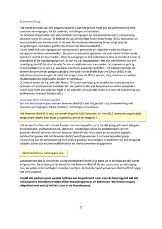 22
Samenwerking
Het vierde principe van een BewonersBedrijf is dat het gericht moet zijn op samenwerking met
bewonersverenigingen, lokale overheid, instellingen en bedrijven.
De bewonersorganisaties zijn voornamelijk verenigingen op het gebied van sport, ontspanning,
educatie, kunst en cultuur. Er bestaat de z.g. Zelfstandige Activiteiten Groep (ZAG), bestaande uit
bestuursleden van diverse clubs in de wijk. De welzijnsonderneming Divers zorgt voor de
vergaderingen. Het ZAG is geïnformeerd over het BewonersBedrijf.
Divers heeft zich ook ingespannen om bewoners, gemeente en instanties nader tot elkaar te
brengen en te laten samenwerken. Zo zijn er straatcontactpersonen die zich vooral richten op de
openbare ruimte en buurtvaders. Door bezuinigingen is het welzijnswerk flink verminderd en het is
onduidelijk of dit nog doorgang vindt. Er zijn nu z.g. straatcoaches. Het zijn werknemers van een
beveiligingsbedrijf die door de wijk fietsen en wijkbewoners aanspreken op ongewenst gedrag.
In de Hambaken is er een z.g. wijkplein, voorheen wijkwinkel geheten. Het wijkplein bestaat uit
enkele kantoorruimtes gelegen aan de achterzijde van de Brede Bossche School (BBS). In de
wijkpleinen kunnen burgers terecht met vragen over de Wmo, wonen, zorg, inkomen en welzijn.
Maatschappelijke organisaties houden er spreekuur.
Er bestaat verder de z.g. wijktafel Noord. Dit is een overlegorgaan waarbij een vaste groep van
bewoners en professionals onderwerpen die spelen in die wijk bespreken en samen aanpakken.
Iedere wijk heeft een afgevaardigde in de wijktafel. De wijktafel beslist o.a. over de toekenning van
de Bewoners Initiatief Gelden (BIG).
Samenwerken of samengaan?
Een van de basisprincipes van een BewonersBedrijf is dat het gericht is op samenwerking met
bewonersverenigingen, lokale overheid, instellingen en bedrijven.
Dat betekent echter niet zomaar fuseren met een bepaalde partij die dat graag wilt, want dan gaat
de neutraliteit, onafhankelijkheid, identiteit, handelingsvrijheid en doelstellingen van het
BewonersBedrijf verloren. Als een BewonersBedrijf haar neutraliteit en autonomie opgeeft,
ontstaat het gevaar dat het BewonersBedrijf wordt geassocieerd met een bepaalde groep.
Die kleuring kan de samenwerking met andere groepen bemoeilijken of blokkeren en het draagvlak
schaden. Liever zijn wij een onafhankelijke en sterke samenwerkingspartner
Samenwerken doe je niet alleen. Als BewonersBedrijf steek je je hand uit in de hoop dat die wordt
aangenomen. De andere partij kan echter het BewonersBedrijf als een concurrent en bedreiging
zien. Zo willen in de Hambaken meerdere partijen de Noorderpoort verwerven. Dat heeft tot nogal
wat onrust geleid.
Omdat alle partijen grote waarde hechten aan burgerkracht is het voor de hand liggend dat alle
wijkbewoners betrokken worden bij het toewijzingsproces en zich in een referendum mogen
uitspreken over wat zij het liefst zien in de Noorderpoort.
Het BewonersBedrijf is voor samenwerking met ALLE bewoners en met ALLE bewonersorganisaties
en gaat hen helpen daar waar dat gewenst, zinvol en mogelijk is.
Samenwerken ja, samengaan nee.
 