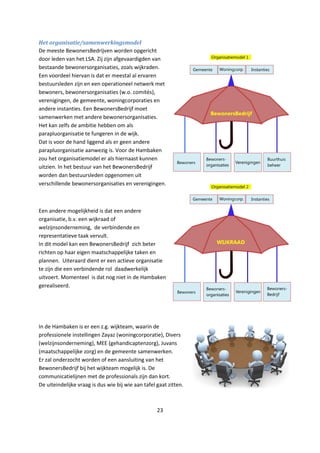 23
Het organisatie/samenwerkingsmodel
De meeste BewonersBedrijven worden opgericht
door leden van het LSA. Zij zijn afgevaardigden van
bestaande bewonersorganisaties, zoals wijkraden.
Een voordeel hiervan is dat er meestal al ervaren
bestuursleden zijn en een operationeel netwerk met
bewoners, bewonersorganisaties (w.o. comités),
verenigingen, de gemeente, woningcorporaties en
andere instanties. Een BewonersBedrijf moet
samenwerken met andere bewonersorganisaties.
Het kan zelfs de ambitie hebben om als
parapluorganisatie te fungeren in de wijk.
Dat is voor de hand liggend als er geen andere
parapluorganisatie aanwezig is. Voor de Hambaken
zou het organisatiemodel er als hiernaast kunnen
uitzien. In het bestuur van het BewonersBedrijf
worden dan bestuursleden opgenomen uit
verschillende bewonersorganisaties en verenigingen.
Een andere mogelijkheid is dat een andere
organisatie, b.v. een wijkraad of
welzijnsonderneming, de verbindende en
representatieve taak vervult.
In dit model kan een BewonersBedrijf zich beter
richten op haar eigen maatschappelijke taken en
plannen. Uiteraard dient er een actieve organisatie
te zijn die een verbindende rol daadwerkelijk
uitvoert. Momenteel is dat nog niet in de Hambaken
gerealiseerd.
In de Hambaken is er een z.g. wijkteam, waarin de
professionele instellingen Zayaz (woningcorporatie), Divers
(welzijnsonderneming), MEE (gehandicaptenzorg), Juvans
(maatschappelijke zorg) en de gemeente samenwerken.
Er zal onderzocht worden of een aansluiting van het
BewonersBedrijf bij het wijkteam mogelijk is. De
communicatielijnen met de professionals zijn dan kort.
De uiteindelijke vraag is dus wie bij wie aan tafel gaat zitten.
 