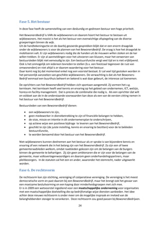 24
Fase 5. Het bestuur
In deze fase heeft de samenstelling van een deskundig en gedreven bestuur een hoge prioriteit.
Het BewonersBedrijf is VAN de wijkbewoners en daarom hoort het bestuur te bestaan uit
wijkbewoners. Het mooist is het als het bestuur een evenwichtige afspiegeling van de diverse
groeperingen binnen de wijk.
Uit de handtekeningactie en de daarbij gevoerde gesprekken blijkt dat er een enorm draagvlak
onder de wijkbewoners is voor de plannen van het BewonersBedrijf. De vraag is hoe het draagvlak te
mobiliseren valt. Er zijn wijkbewoners nodig die de handen uit de mouwen willen steken en de kar
willen trekken. Er zijn al aanmeldingen voor het uitvoeren van klussen, maar het verwerven van
bestuursleden blijkt niet eenvoudig te zijn. Een bestuursfunctie vergt veel tijd en is niet vrijblijvend.
Ook is het onmogelijk om iedereen tevreden te stellen (b.v. een feestzaal tegenover de rust van
omwonenden) en niet altijd is er daarom waardering voor het bestuur.
Daar komt nog bij dat momenteel enkel nog een voorstel bestaat. Er zal veel tijd gestoken worden in
het persoonlijk aanzoeken van geschikte wijkbewoners. De verwachting is dat als het Bewoners-
Bedrijf eenmaal een buurthuis beheert en bekend is wat daar gebeurt, de interesse zal toenemen.
De oprichters van het BewonersBedrijf hebben zich spontaan aangemeld. Zij vormen het z.g.
kernteam. Het kernteam heeft veel kennis en ervaring op het gebied van ondernemen, ICT, welzijn,
horeca en facility management. Dat is precies de combinatie die nodig is. Als een oprichter dat wilt
en voldoet aan de in de onderstaande voorwaarden kan deze als een van de eersten zitting nemen in
het bestuur van het BewonersBedrijf.
Bestuursleden van een BewonersBedrijf dienen:
 een wijkbewoners te zijn,
 geen medewerker in dienstbetrekking te zijn of financiële belangen te hebben,
 de visie, missie en intentie in dit ondernemersplan te onderschrijven,
 op actieve wijze een positieve bijdrage te leveren aan het BewonersBedrijf,
 geschikt te zijn (de juiste instelling, kennis en ervaring te bezitten) voor de te bekleden
bestuursfunctie,
 te worden benoemd door het bestuur van het BewonersBedrijf.
Niet-wijkbewoners kunnen deelnemen aan het bestuur als er sprake is van bijzondere kennis en
ervaring of een netwerk die in het belang zijn van het BewonersBedrijf. Zo zijn een of twee
gemeenteraadsleden welkom, omdat raadsleden gekozen zijn om de belangen van de burgers
binnen de gemeente te behartigen. Zij zijn geen ambtenaren die er zijn voor de belangen van de
gemeente, maar volksvertegenwoordigers en daarom geen onderhandelingspartners, maar
pleitbezorgers. In de statuten zal het een en ander, waaronder het stemrecht, nader uitgewerkt
worden.
Fase 6. De rechtsvorm
De rechtsvorm kan zijn stichting, vereniging of coöperatieve vereniging. De vereniging is het meest
democratische vorm en past daarom bij een BewonersBedrijf, maar het brengt ook het gevaar van
een moeizame besluitvorming en een kaping door minderheidsgroepen met zich mee.
Er is in 2009 een wetvoorstel ingediend voor een maatschappelijke onderneming voor organisaties
met een maatschappelijke doelstelling die op bedrijfsmatige wijze diensten aanbieden. Het idee
achter deze nieuwe rechtsvorm is onder meer om de mogelijke inspraak en invloed van de
belanghebbenden steviger te verankeren. Deze rechtsvorm zou goed passen bij BewonersBedrijven.
 