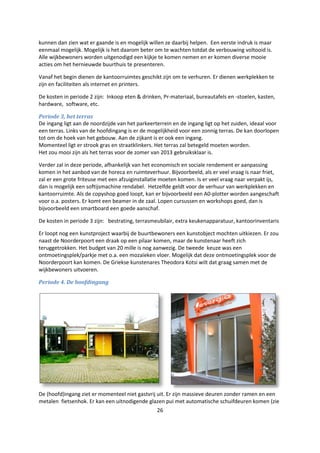 26
kunnen dan zien wat er gaande is en mogelijk willen ze daarbij helpen. Een eerste indruk is maar
eenmaal mogelijk. Mogelijk is het daarom beter om te wachten totdat de verbouwing voltooid is.
Alle wijkbewoners worden uitgenodigd een kijkje te komen nemen en er komen diverse mooie
acties om het hernieuwde buurthuis te presenteren.
Vanaf het begin dienen de kantoorruimtes geschikt zijn om te verhuren. Er dienen werkplekken te
zijn en faciliteiten als internet en printers.
De kosten in periode 2 zijn: Inkoop eten & drinken, Pr-materiaal, bureautafels en -stoelen, kasten,
hardware, software, etc.
Periode 3, het terras
De ingang ligt aan de noordzijde van het parkeerterrein en de ingang ligt op het zuiden, ideaal voor
een terras. Links van de hoofdingang is er de mogelijkheid voor een zonnig terras. De kan doorlopen
tot om de hoek van het gebouw. Aan de zijkant is er ook een ingang.
Momenteel ligt er strook gras en straatklinkers. Het terras zal betegeld moeten worden.
Het zou mooi zijn als het terras voor de zomer van 2013 gebruiksklaar is.
Verder zal in deze periode, afhankelijk van het economisch en sociale rendement er aanpassing
komen in het aanbod van de horeca en ruimteverhuur. Bijvoorbeeld, als er veel vraag is naar friet,
zal er een grote friteuse met een afzuiginstallatie moeten komen. Is er veel vraag naar verpakt ijs,
dan is mogelijk een softijsmachine rendabel. Hetzelfde geldt voor de verhuur van werkplekken en
kantoorruimte. Als de copyshop goed loopt, kan er bijvoorbeeld een A0-plotter worden aangeschaft
voor o.a. posters. Er komt een beamer in de zaal. Lopen cursussen en workshops goed, dan is
bijvoorbeeld een smartboard een goede aanschaf.
De kosten in periode 3 zijn: bestrating, terrasmeubilair, extra keukenapparatuur, kantoorinventaris
Er loopt nog een kunstproject waarbij de buurtbewoners een kunstobject mochten uitkiezen. Er zou
naast de Noorderpoort een draak op een pilaar komen, maar de kunstenaar heeft zich
teruggetrokken. Het budget van 20 mille is nog aanwezig. De tweede keuze was een
ontmoetingsplek/parkje met o.a. een mozaïeken vloer. Mogelijk dat deze ontmoetingsplek voor de
Noorderpoort kan komen. De Griekse kunstenares Theodora Kotsi wilt dat graag samen met de
wijkbewoners uitvoeren.
Periode 4. De hoofdingang
De (hoofd)ingang ziet er momenteel niet gastvrij uit. Er zijn massieve deuren zonder ramen en een
metalen fietsenhok. Er kan een uitnodigende glazen pui met automatische schuifdeuren komen (zie
 