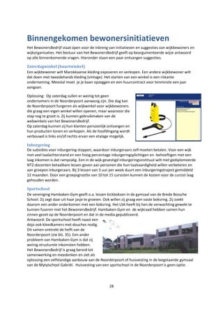 28
Binnengekomen bewonersinitiatieven
Het BewonersBedrijf staat open voor de inbreng van initiatieven en suggesties van wijkbewoners en
wijkorganisaties. Het bestuur van het BewonersBedrijf geeft op beargumenteerde wijze antwoord
op alle binnenkomende vragen. Hieronder staan een paar ontvangen suggesties.
Zaterdagwinkel (buurtwinkel)
Een wijkbewoner wilt Marokkaanse kleding exposeren en verkopen. Een andere wijkbewoner wilt
dat doen met tweedehands kleding (vintage). Het starten van een winkel is een riskante
onderneming. Meestal moet je je baan opzeggen en een huurcontract voor tenminste een jaar
aangaan.
Oplossing: Op zaterdag zullen er weinig tot geen
ondernemers in de Noorderpoort aanwezig zijn. Die dag kan
de Noorderpoort fungeren als wijkwinkel voor wijkbewoners
die graag een eigen winkel willen openen, maar waarvoor die
stap nog te groot is. Zij kunnen gebruikmaken van de
webwinkels van het BewonersBedrijf.
Op zaterdag kunnen zij hun klanten persoonlijk ontvangen en
hun producten tonen en verkopen. Als de hoofdingang wordt
verbouwd is links en/of rechts ervan een etalage mogelijk.
Inburgering
De subsidies voor inburgering stoppen, waardoor inburgeraars zelf moeten betalen. Voor een wijk
met veel taalachterstand en een hoog percentage inburgeringsplichtigen en -behoeftigen met een
laag inkomen is dat rampzalig. Een in de wijk gevestigd inburgeringsinstituut wilt met gediplomeerde
NT2-docenten betaalbare lessen geven aan personen die hun taalvaardigheid willen verbeteren en
aan groepen inburgeraars. Bij 3 lessen van 3 uur per week duurt een inburgeringstraject gemiddeld
12 maanden. Door een groepsgrootte van 10 tot 15 cursisten kunnen de kosten voor de cursist laag
gehouden worden.
Sportschool
De vereniging Hambaken-Gym geeft o.a. lessen kickboksen in de gymzaal van de Brede Bossche
School. Zij zegt daar uit haar jasje te groeien. Ook willen zij graag een vaste boksring. Zij zoekt
daarom een ander onderkomen met een boksring. Het LSA heeft bij hen de verwachting gewekt te
kunnen fuseren met het BewonersBedrijf. Hambaken-Gym en de wijkraad hebben samen hun
zinnen gezet op de Noorderpoort en dat in de media gepubliceerd.
Antwoord: De sportschool heeft naast een
dojo ook kleedkamers met douches nodig.
Dit samen onttrekt de helft van de
Noorderpoort (zie blz. 35). Een ander
probleem van Hambaken-Gym is dat zij
weinig structurele inkomsten hebben.
Het BewonersBedrijf is graag bereid tot
samenwerking en meedenken en ziet als
oplossing een zelfstandige aanbouw aan de Noorderpoort of huisvesting in de leegstaande gymzaal
van de Mytylschool Gabriël. Huisvesting van een sportschool in de Noorderpoort is geen optie.
 