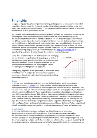 29
Financiën
Er is geld nodig voor de verbouwing en herinrichting van het gebouw. Er is maar een eerste indruk
mogelijk en die moet goed zijn. Een goede voorbereiding is daarom van groot belang en dat gaat
alleen maar met voldoende investeringen. Er kan niet worden afgedongen op hygiëne en veiligheid.
Wel kan en zal in fasen geïnvesteerd worden.
Het Landelijk Samenwerkingsverband Aandachtswijken (LSA) heeft een experiment gestart met de
bedoeling een aantal BewonersBedrijven te ondersteunen met kennis en een startkapitaal.
Het BewonersBedrijf de Hambaken stond bij het LSA als een van de eersten op de kandidatenlijst
van 14 BewonersBedrijven die in aanmerking kunnen komen voor een startkapitaal van maximaal 2
ton. Inmiddels zijn er 4 afgevallen en 6 in de kwartiermaker fase. Begin 2013 zullen de overige 4
volgen. Voor verkrijging van een startkapitaal gelden de 4 voorwaarden die te vinden zijn in het
voorwoord. Aan de invulling wordt nog hard gewerkt. Als het niet lukt, zal er gekeken worden naar
andere financieringsmogelijkheden, b.v. microkrediet (zie b.v. http://www.qredits.nl/) of
crowdfunding. Met name de eerste fase zal dan veel meer inventiviteit vragen.
Mede door onzekerheid over het startkapitaal is het onmogelijk
om een definitieve en gedetailleerde begroting op te stellen. Er
is wel een voorlopige begroting opgesteld met enkel structurele
inkomsten. Het heeft tot doel de levensvatbaarheid van het
BewonersBedrijf aan te tonen. De begroting gaat uit van
voorzichtige verwachtingen en een groeicurve.
De begroting, opgesteld in een spreadsheet, is momenteel enkel
beschikbaar voor de partijen die dat nodig hebben, zoals de
gemeente en financierders. Wel staat hieronder een toelichting
op de uitgangspunten.
Kosten
Er zijn nog geen afspraken gemaakt over of en hoe de Noorderpoort wordt overgedragen.
De gemeente heeft 1,33 miljoen extra ontvangen voor versterking van de Hambaken. Het
BewonersBedrijf en de Noorderpoort als buurthuis gaan de Hambaken versterken. Het mooist is als
het pand voor 1 euro aan het BewonersBedrijf verkocht wordt. De andere optie is huren. Volgens de
subsidieverordening 2011 titel 6 ‘Ruimt biedende accommodaties’ betaalt de gemeente de huur
voor 100% en een beheerder voor 50%. Als deze regel niet meer of gedeeltelijk van kracht is, zal er
huur moeten worden betaald. Hierover zal overleg moeten zijn. De grootste onkostenposten die
Divers betaalde waren ong. 38 mille aan huur en ong. 12 mille aan energie. Uit krantenpublicatie
blijkt dat buurthuizen 25 mille per jaar gemeentesubsidie kregen en dat daar door bezuinigingen 4
mille vanaf gaat. Andere grote vaste lasten zijn de personeelskosten (beheerder/koks). Mogelijk dat
gebruik gemaakt kan worden van stagiaires en stimuleringsprogramma’s voor werkgelegenheid.
Investeringen
Er zijn in de startfase investeringen nodig voor o.a. de inrichting van de lunchroom
(keukeninventaris, eetgerei, tafels en stoelen) en de verhuur van ruimtes en flexplekken.
Het hoeft niet allemaal splinternieuw te zijn. Mogelijk willen ook de horecaleveranciers steun
verlenen. Een deel van de investeringen wordt afhankelijk van de ontwikkelingen uitgevoerd. Stel
dat er veel verpakt ijs verkocht wordt, dan is wellicht een softijsmachine een goede investering. Uit
de handtekeningenactie blikt dat er een grote behoefte is aan een feestzaal. De reconstructie ervan
 
