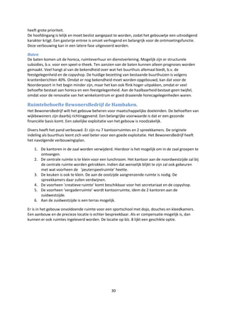 30
heeft grote prioriteit.
De hoofdingang is lelijk en moet beslist aangepast te worden, zodat het gebouwtje een uitnodigend
karakter krijgt. Een gastvrije entree is omzet verhogend en belangrijk voor de ontmoetingsfunctie.
Deze verbouwing kan in een latere fase uitgevoerd worden.
Baten
De baten komen uit de horeca, ruimteverhuur en dienstverlening. Mogelijk zijn er structurele
subsidies, b.v. voor een speel-o-theek. Ten aanzien van de baten kunnen alleen prognoses worden
gemaakt. Veel hangt al van de bekendheid over wat het buurthuis allemaal biedt, b.v. de
feestgelegenheid en de copyshop. De huidige bezetting van bestaande buurthuizen is volgens
krantenberichten 40%. Omdat er nog bekendheid moet worden opgebouwd, kan dat voor de
Noorderpoort in het begin minder zijn, maar het kan ook flink hoger uitpakken, omdat er veel
behoefte bestaat aan horeca en een feestgelegenheid. Aan de haalbaarheid bestaat geen twijfel,
omdat voor de renovatie van het winkelcentrum er goed draaiende horecagelegenheden waren.
Ruimtebehoefte BewonersBedrijf de Hambaken.
Het BewonersBedrijf wilt het gebouw beheren voor maatschappelijke doeleinden. De behoeften van
wijkbewoners zijn daarbij richtinggevend. Een belangrijke voorwaarde is dat er een gezonde
financiële basis komt. Een zakelijke exploitatie van het gebouw is noodzakelijk.
Divers heeft het pand verbouwd. Er zijn nu 7 kantoorruimtes en 2 spreekkamers. De originele
indeling als buurthuis leent zich veel beter voor een goede exploitatie. Het BewonersBedrijf heeft
het navolgende verbouwingsplan.
1. De kantoren in de zaal worden verwijderd. Hierdoor is het mogelijk om in de zaal groepen te
ontvangen.
2. De centrale ruimte is te klein voor een lunchroom. Het kantoor aan de noordwestzijde zal bij
de centrale ruimte worden getrokken. Indien dat wenselijk blijkt te zijn zal ook gebeuren
met wat voorheen de ‘peuterspeelruimte’ heette.
3. De keuken is ook te klein. De aan de oostzijde aangrenzende ruimte is nodig. De
spreekkamers daar zullen verdwijnen.
4. De voorheen ‘creatieve ruimte’ komt beschikbaar voor het secretariaat en de copyshop.
5. De voorheen ‘vergaderruimte’ wordt kantoorruimte, idem de 2 kantoren aan de
zuidwestzijde.
6. Aan de zuidwestzijde is een terras mogelijk.
Er is in het gebouw onvoldoende ruimte voor een sportschool met dojo, douches en kleedkamers.
Een aanbouw en de precieze locatie is echter bespreekbaar. Als er compensatie mogelijk is, dan
kunnen er ook ruimtes ingeleverd worden. De locatie op blz. 8 lijkt een geschikte optie.
 