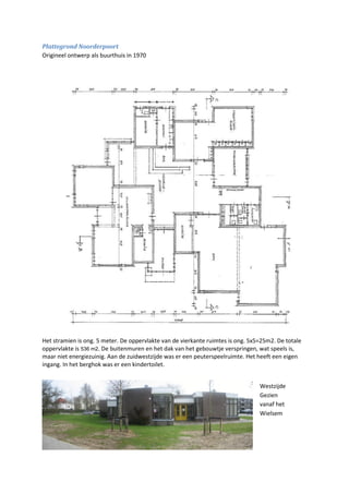 31
Plattegrond Noorderpoort
Origineel ontwerp als buurthuis in 1970
Het stramien is ong. 5 meter. De oppervlakte van de vierkante ruimtes is ong. 5x5=25m2. De totale
oppervlakte is 536 m2. De buitenmuren en het dak van het gebouwtje verspringen, wat speels is,
maar niet energiezuinig. Aan de zuidwestzijde was er een peuterspeelruimte. Het heeft een eigen
ingang. In het berghok was er een kindertoilet.
Westzijde
Gezien
vanaf het
Wielsem
 