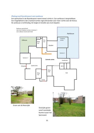 35
Plattegrond Noorderpoort met aanbouw
Een sportschool in de Noorderpoort neemt teveel ruimte in. Een aanbouw is bespreekbaar.
Een mogelijkheid is dat 2 kantoorruimtes ingeruild worden voor meer ruimte voor de horeca.
De aanbouw is rechthoekig. De lengte en breedte zijn vrij te bepalen.
Oostzijde gezien
vanaf noordzijde.
Ruimte tussen het
Spinnewiel.
Groen aan de Noorzijde
 