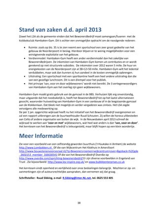 38
Stand van zaken d.d. april 2013
Zowel het LSA als de gemeente vinden dat het BewonersBedrijf moet samengaan/fuseren met de
kickboksclub Hambaken-Gym. Dit is echter een onmogelijke opdracht om de navolgende redenen:
 Ruimte: zoals op blz. 35 is te zien neemt een sportschool een zeer groot gedeelte van het
gebouw de Noorderpoort in beslag. Hierdoor blijven er te weinig mogelijkheden voor een
winstgevende exploitatie van het gebouw.
 Verdienmodel: Hambaken-Gym heeft een ander verdienmodel dan het zakelijke van
BewonersBedrijven. De inkomsten van Hambaken-Gym komen uit contributies en er wordt
gerekend op niet structurele subsidies. De inkomsten over 2012 waren 5 mille. De huur en
energiekosten van de Noorderpoort zijn al 38+12=50 mille. Hambaken-Gym wilt het ledental
verdubbelen, maar ook dan kunnen zij hun aandeel in de kosten onmogelijk opbrengen.
 Uitstraling: Een sportschool met een sportkantine heeft een heel andere uitstraling dan die
van een gezellige lunchroom. Dit is een drempel voor het publiek.
 Het principe ‘van, voor en door wijkbewoners’ wordt niet bereikt. De 3 vertegenwoordigers
van Hambaken-Gym aan het overleg zijn geen wijkbewoners.
Hambaken-Gym maakt gratis gebruik van de gymzaal in de BBS. Verhuizen lijkt erg onverstandig,
maar uitgaande dat het noodzakelijk is, heeft het BewonersBedrijf tot op het laatst alternatieven
gezocht, waaronder huisvesting van Hambaken-Gym in een aanbouw of in de leegstaande gymzaal
aan de Klokkenlaan. Dat bleek niet mogelijk en verder vergaderen was zinloos. Het LSA zegde
vervolgens alle medewerking op.
De per 1 jan. opgerichte wijkraad heeft nu het initiatief van het BewonersBedrijf overgenomen en
zal een rapport uitbrengen aan de buurtwethouder Ruud Schouten. Zij willen de horeca uitbesteden
aan Cello of andere organisatie van buiten de wijk. In de Nieuwsbaken april 2013 schreef de
wijkraad te werken aan ‘voor en met’ wijkbewoners, wat heel wat anders is dan ‘van, voor en door’.
Het kernteam van het BewonersBedrijf is teleurgesteld, maar blijft hopen op een klein wondertje.
Meer Informatie
Zie voor een voorbeeld van een zelfstandig geworden buurthuis (’t Huukske in Arnhem) de website
http://www.Lombokkers.nl Of die van Wijkcentrum Het Klokhuis in Amersfoort
http://www.bouwstenenvoorsociaal.nl/?q=Bewoners+nemen+wijkcentrum+over+&goback=%2Egde
_2602153_member_166630541 Of die van het BewonersBedrijf Overdie op
http://www.overdie.com/oprichting-bewonersbedrijf Er zijn diverse voorbeelden in Engeland van
Trust . Zie bijvoorbeeld http://www.lev-inspire.org.uk/ en www.bubbleenterprises.co.uk
Het kernteam vindt openheid en eerlijkheid over onze bedoelingen belangrijk. Mochten er op- en
aanmerkingen zijn of auteursrechtelijke aanspraken, dan vernemen wij dat graag.
Schriftsteller: Ruud Sikking, e-mail R.Sikking@inter.NL.net, tel. 0625 553 405
 