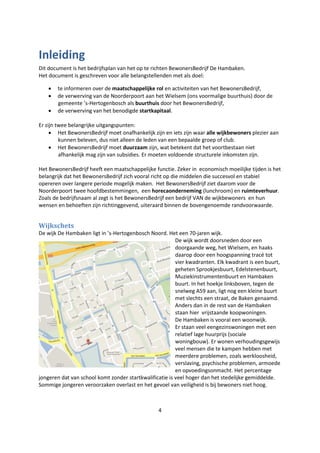 4
Inleiding
Dit document is het bedrijfsplan van het op te richten BewonersBedrijf De Hambaken.
Het document is geschreven voor alle belangstellenden met als doel:
 te informeren over de maatschappelijke rol en activiteiten van het BewonersBedrijf,
 de verwerving van de Noorderpoort aan het Wielsem (ons voormalige buurthuis) door de
gemeente ’s-Hertogenbosch als buurthuis door het BewonersBedrijf,
 de verwerving van het benodigde startkapitaal.
Er zijn twee belangrijke uitgangspunten:
 Het BewonersBedrijf moet onafhankelijk zijn en iets zijn waar alle wijkbewoners plezier aan
kunnen beleven, dus niet alleen de leden van een bepaalde groep of club.
 Het BewonersBedrijf moet duurzaam zijn, wat betekent dat het voortbestaan niet
afhankelijk mag zijn van subsidies. Er moeten voldoende structurele inkomsten zijn.
Het BewonersBedrijf heeft een maatschappelijke functie. Zeker in economisch moeilijke tijden is het
belangrijk dat het BewonersBedrijf zich vooral richt op die middelen die succesvol en stabiel
opereren over langere periode mogelijk maken. Het BewonersBedrijf ziet daarom voor de
Noorderpoort twee hoofdbestemmingen, een horecaonderneming (lunchroom) en ruimteverhuur.
Zoals de bedrijfsnaam al zegt is het BewonersBedrijf een bedrijf VAN de wijkbewoners en hun
wensen en behoeften zijn richtinggevend, uiteraard binnen de bovengenoemde randvoorwaarde.
Wijkschets
De wijk De Hambaken ligt in ’s-Hertogenbosch Noord. Het een 70-jaren wijk.
De wijk wordt doorsneden door een
doorgaande weg, het Wielsem, en haaks
daarop door een hoogspanning tracé tot
vier kwadranten. Elk kwadrant is een buurt,
geheten Sprookjesbuurt, Edelstenenbuurt,
Muziekinstrumentenbuurt en Hambaken
buurt. In het hoekje linksboven, tegen de
snelweg A59 aan, ligt nog een kleine buurt
met slechts een straat, de Baken genaamd.
Anders dan in de rest van de Hambaken
staan hier vrijstaande koopwoningen.
De Hambaken is vooral een woonwijk.
Er staan veel eengezinswoningen met een
relatief lage huurprijs (sociale
woningbouw). Er wonen verhoudingsgewijs
veel mensen die te kampen hebben met
meerdere problemen, zoals werkloosheid,
verslaving, psychische problemen, armoede
en opvoedingsonmacht. Het percentage
jongeren dat van school komt zonder startkwalificatie is veel hoger dan het stedelijke gemiddelde.
Sommige jongeren veroorzaken overlast en het gevoel van veiligheid is bij bewoners niet hoog.
 
