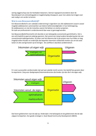 6
weinig zeggenschap voor de Hambaken bewoners. Dat kan ingrijpend veranderen door de
Noorderpoort als ontmoetingsplek en laagdrempelig inlooppunt, waar men advies kan krijgen over
wat nodig is om verder te komen.
Wat is een BewonersBedrijf?
Een BewonersBedrijf is een zakelijke onderneming in eigendom van alle wijkbewoners waarin zoveel
mogelijk wijkbewoners samenwerken aan betere leefomstandigheden in hun leefomgeving.
De wijkbewoners en niet de instanties voeren het beheer en starten projecten.
De taak van professionals is ondersteunend daar waar zij gevraagd worden.
Een BewonersBedrijf kenmerkt zich doordat er een belangrijke economische gerichtheid is. Het is
een echt bedrijf en gaat als zodanig opereren. Dat vereist een totaal andere benadering dan die van
conventionele wijkorganisaties. Zij zitten met het dilemma dat zij de prijzen voor hun leden zo laag
mogelijk willen houden en anderzijds dat beperkte inkomsten voldoende moeten zijn om de vaste
lasten en alle overige kosten op te brengen. De cashflow is daardoor problematisch.
Er is een succesvoller verdienmodel, dat wel wat zakelijk inzicht vereist. Een bedrijf kan groeien door
te exporteren. Zorg voor doelgroepen/inkomstenbronnen die breder zijn dan die in de eigen wijk.
Dat levert geldstromen naar de wijk op. Anderzijds is het belangrijk om de geldstromen die de wijk
uitgaan te beperken. Een goede strategie is Asset Based Community Development (ABCD).
 