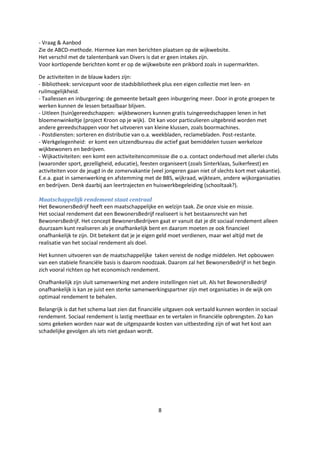 8
- Vraag & Aanbod
Zie de ABCD-methode. Hiermee kan men berichten plaatsen op de wijkwebsite.
Het verschil met de talentenbank van Divers is dat er geen intakes zijn.
Voor kortlopende berichten komt er op de wijkwebsite een prikbord zoals in supermarkten.
De activiteiten in de blauw kaders zijn:
- Bibliotheek: servicepunt voor de stadsbibliotheek plus een eigen collectie met leen- en
ruilmogelijkheid.
- Taallessen en inburgering: de gemeente betaalt geen inburgering meer. Door in grote groepen te
werken kunnen de lessen betaalbaar blijven.
- Uitleen (tuin)gereedschappen: wijkbewoners kunnen gratis tuingereedschappen lenen in het
bloemenwinkeltje (project Kroon op je wijk). Dit kan voor particulieren uitgebreid worden met
andere gereedschappen voor het uitvoeren van kleine klussen, zoals boormachines.
- Postdiensten: sorteren en distributie van o.a. weekbladen, reclamebladen. Post-restante.
- Werkgelegenheid: er komt een uitzendbureau die actief gaat bemiddelen tussen werkeloze
wijkbewoners en bedrijven.
- Wijkactiviteiten: een komt een activiteitencommissie die o.a. contact onderhoud met allerlei clubs
(waaronder sport, gezelligheid, educatie), feesten organiseert (zoals Sinterklaas, Suikerfeest) en
activiteiten voor de jeugd in de zomervakantie (veel jongeren gaan niet of slechts kort met vakantie).
E.e.a. gaat in samenwerking en afstemming met de BBS, wijkraad, wijkteam, andere wijkorganisaties
en bedrijven. Denk daarbij aan leertrajecten en huiswerkbegeleiding (schooltaak?).
Maatschappelijk rendement staat centraal
Het BewonersBedrijf heeft een maatschappelijke en welzijn taak. Zie onze visie en missie.
Het sociaal rendement dat een BewonersBedrijf realiseert is het bestaansrecht van het
BewonersBedrijf. Het concept BewonersBedrijven gaat er vanuit dat je dit sociaal rendement alleen
duurzaam kunt realiseren als je onafhankelijk bent en daarom moeten ze ook financieel
onafhankelijk te zijn. Dit betekent dat je je eigen geld moet verdienen, maar wel altijd met de
realisatie van het sociaal rendement als doel.
Het kunnen uitvoeren van de maatschappelijke taken vereist de nodige middelen. Het opbouwen
van een stabiele financiële basis is daarom noodzaak. Daarom zal het BewonersBedrijf in het begin
zich vooral richten op het economisch rendement.
Onafhankelijk zijn sluit samenwerking met andere instellingen niet uit. Als het BewonersBedrijf
onafhankelijk is kan ze juist een sterke samenwerkingspartner zijn met organisaties in de wijk om
optimaal rendement te behalen.
Belangrijk is dat het schema laat zien dat financiële uitgaven ook vertaald kunnen worden in sociaal
rendement. Sociaal rendement is lastig meetbaar en te vertalen in financiële opbrengsten. Zo kan
soms gekeken worden naar wat de uitgespaarde kosten van uitbesteding zijn of wat het kost aan
schadelijke gevolgen als iets niet gedaan wordt.
 