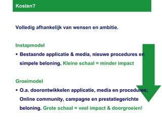 Kosten? Volledig afhankelijk van wensen en ambitie. Instapmodel  Bestaande applicatie & media, nieuwe procedures en simpele beloning.  Kleine schaal = minder impact Groeimodel  O.a. doorontwikkelen applicatie, media en procedures; Online community, campagne en prestatiegerichte beloning.  Grote schaal = veel impact & doorgroeien! 