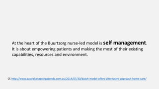 At the heart of the Buurtzorg nurse-led model is self management.
It is about empowering patients and making the most of their existing
capabilities, resources and environment.
Cf. http://www.australianageingagenda.com.au/2014/07/30/dutch-model-offers-alternative-approach-home-care/
 