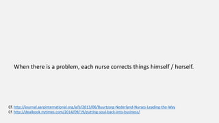 When there is a problem, each nurse corrects things himself / herself.
Cf. http://journal.aarpinternational.org/a/b/2013/06/Buurtzorg-Nederland-Nurses-Leading-the-Way
Cf. http://dealbook.nytimes.com/2014/09/19/putting-soul-back-into-business/
 