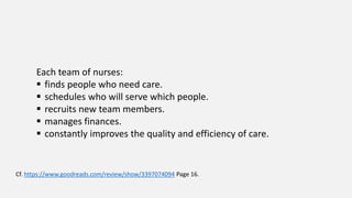 Each team of nurses:
 finds people who need care.
 schedules who will serve which people.
 recruits new team members.
 manages finances.
 constantly improves the quality and efficiency of care.
Cf. https://www.goodreads.com/review/show/3397074094 Page 16.
 